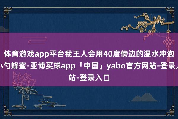体育游戏app平台我王人会用40度傍边的温水冲泡一小勺蜂蜜-亚博买球app「中国」yabo官方网站-登录入口