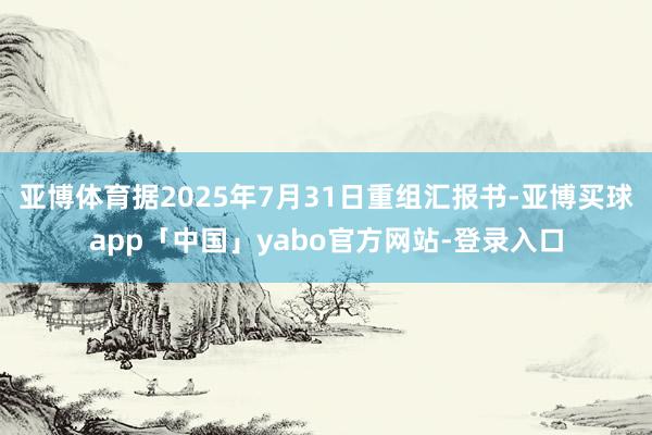 亚博体育据2025年7月31日重组汇报书-亚博买球app「中国」yabo官方网站-登录入口