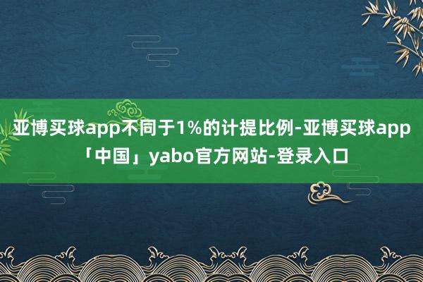亚博买球app不同于1%的计提比例-亚博买球app「中国」yabo官方网站-登录入口