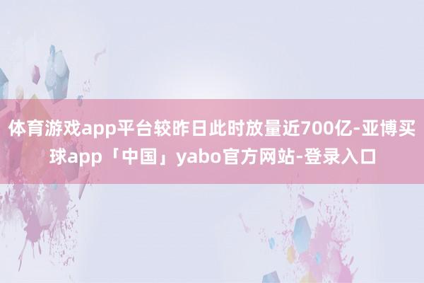 体育游戏app平台较昨日此时放量近700亿-亚博买球app「中国」yabo官方网站-登录入口