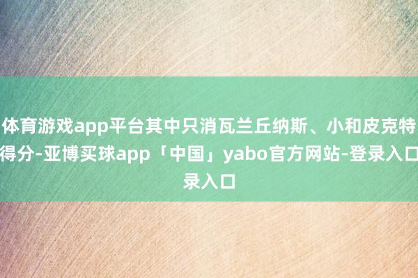 体育游戏app平台其中只消瓦兰丘纳斯、小和皮克特得分-亚博买球app「中国」yabo官方网站-登录入口