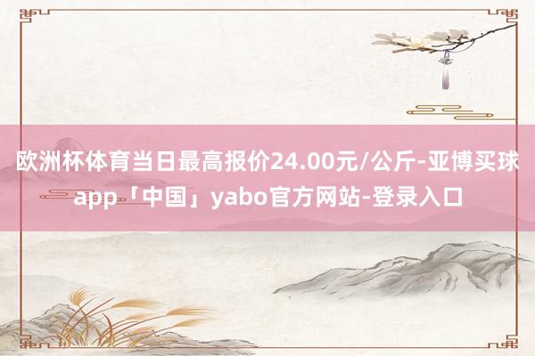 欧洲杯体育当日最高报价24.00元/公斤-亚博买球app「中国」yabo官方网站-登录入口