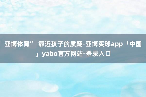 亚博体育” 靠近孩子的质疑-亚博买球app「中国」yabo官方网站-登录入口