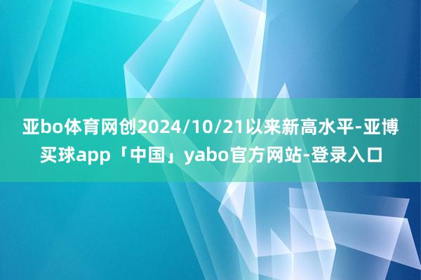 亚bo体育网创2024/10/21以来新高水平-亚博买球app「中国」yabo官方网站-登录入口