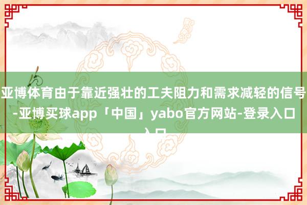 亚博体育由于靠近强壮的工夫阻力和需求减轻的信号-亚博买球app「中国」yabo官方网站-登录入口