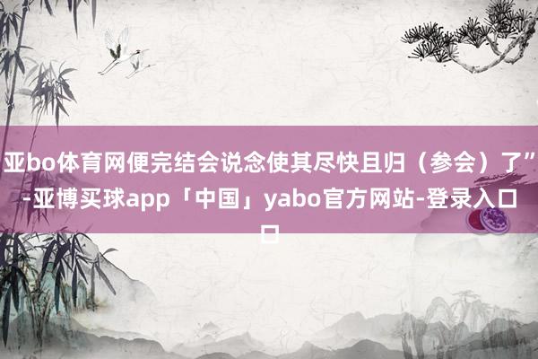 亚bo体育网便完结会说念使其尽快且归(参会)了”-亚博买球app「中国」yabo官方网站-登录入口