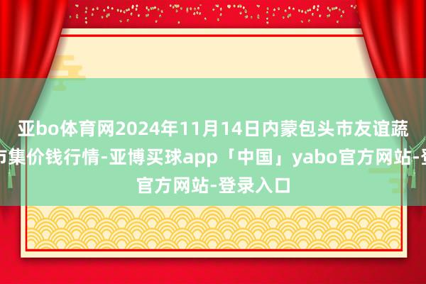 亚bo体育网2024年11月14日内蒙包头市友谊蔬菜批发市集价钱行情-亚博买球app「中国」yabo官方网站-登录入口