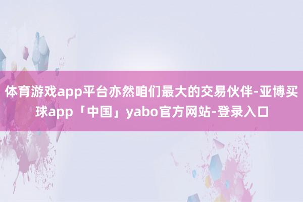 体育游戏app平台亦然咱们最大的交易伙伴-亚博买球app「中国」yabo官方网站-登录入口
