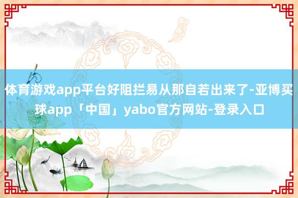 体育游戏app平台好阻拦易从那自若出来了-亚博买球app「中国」yabo官方网站-登录入口