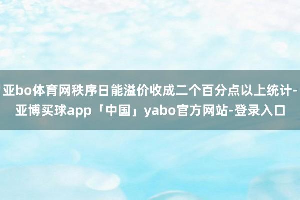 亚bo体育网秩序日能溢价收成二个百分点以上统计-亚博买球app「中国」yabo官方网站-登录入口