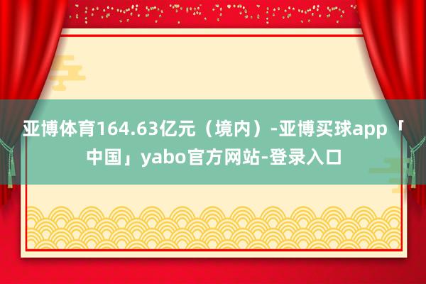 亚博体育164.63亿元(境内)-亚博买球app「中国」yabo官方网站-登录入口