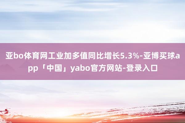 亚bo体育网工业加多值同比增长5.3%-亚博买球app「中国」yabo官方网站-登录入口