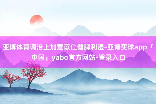 亚博体育调治上加薏苡仁健脾利湿-亚博买球app「中国」yabo官方网站-登录入口