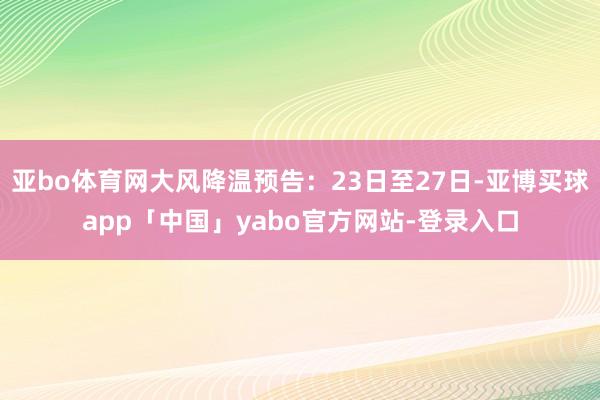亚bo体育网大风降温预告：23日至27日-亚博买球app「中国」yabo官方网站-登录入口
