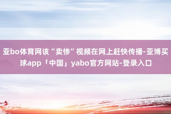 亚bo体育网该“卖惨”视频在网上赶快传播-亚博买球app「中国」yabo官方网站-登录入口