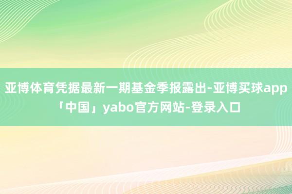 亚博体育凭据最新一期基金季报露出-亚博买球app「中国」yabo官方网站-登录入口