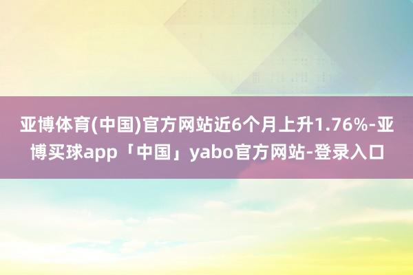 亚博体育(中国)官方网站近6个月上升1.76%-亚博买球app「中国」yabo官方网站-登录入口