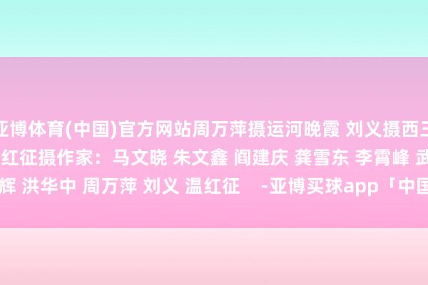 亚博体育(中国)官方网站周万萍摄运河晚霞 刘义摄西三环 温红征摄作家:马文晓 朱文鑫 阎建庆 龚雪东 李霄峰 武辉 洪华中 周万萍 刘义 温红征 -亚博买球app「中国」yabo官方网站-登录入口