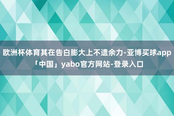欧洲杯体育其在告白膨大上不遗余力-亚博买球app「中国」yabo官方网站-登录入口