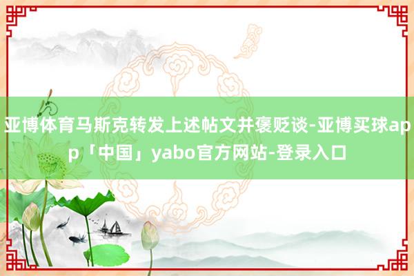 亚博体育马斯克转发上述帖文并褒贬谈-亚博买球app「中国」yabo官方网站-登录入口