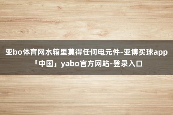 亚bo体育网水箱里莫得任何电元件-亚博买球app「中国」yabo官方网站-登录入口