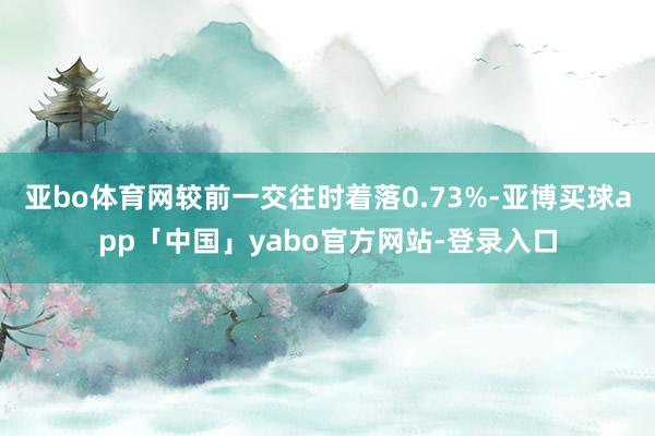 亚bo体育网较前一交往时着落0.73%-亚博买球app「中国」yabo官方网站-登录入口