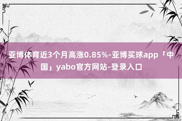 亚博体育近3个月高涨0.85%-亚博买球app「中国」yabo官方网站-登录入口