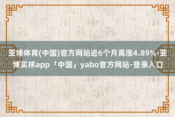 亚博体育(中国)官方网站近6个月高涨4.89%-亚博买球app「中国」yabo官方网站-登录入口