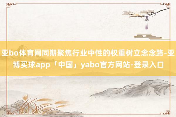 亚bo体育网同期聚焦行业中性的权重树立念念路-亚博买球app「中国」yabo官方网站-登录入口