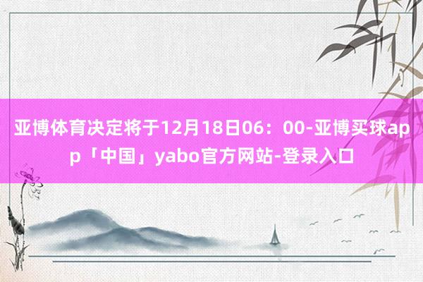 亚博体育决定将于12月18日06:00-亚博买球app「中国」yabo官方网站-登录入口