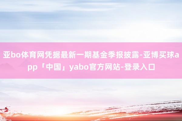 亚bo体育网凭据最新一期基金季报披露-亚博买球app「中国」yabo官方网站-登录入口