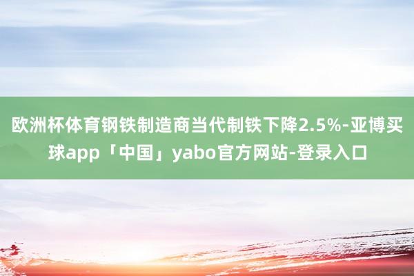欧洲杯体育钢铁制造商当代制铁下降2.5%-亚博买球app「中国」yabo官方网站-登录入口