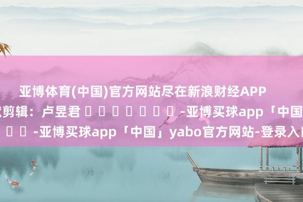亚博体育(中国)官方网站尽在新浪财经APP            						包袱剪辑：卢昱君 							-亚博买球app「中国」yabo官方网站-登录入口