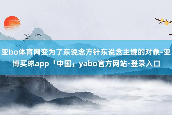 亚bo体育网变为了东说念方针东说念主嫌的对象-亚博买球app「中国」yabo官方网站-登录入口