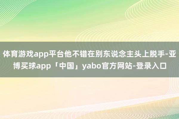 体育游戏app平台他不错在别东说念主头上脱手-亚博买球app「中国」yabo官方网站-登录入口