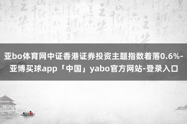 亚bo体育网中证香港证券投资主题指数着落0.6%-亚博买球app「中国」yabo官方网站-登录入口