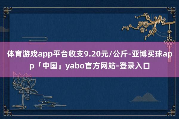 体育游戏app平台收支9.20元/公斤-亚博买球app「中国」yabo官方网站-登录入口