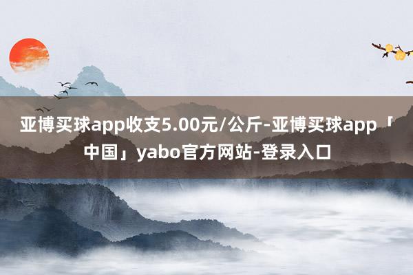 亚博买球app收支5.00元/公斤-亚博买球app「中国」yabo官方网站-登录入口