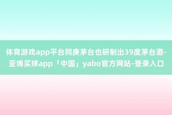 体育游戏app平台同庚茅台也研制出39度茅台酒-亚博买球app「中国」yabo官方网站-登录入口