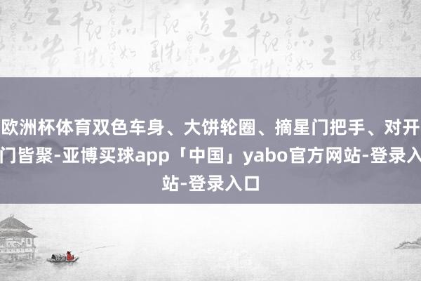 欧洲杯体育双色车身、大饼轮圈、摘星门把手、对开车门皆聚-亚博买球app「中国」yabo官方网站-登录入口