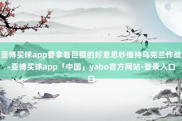 亚博买球app要拿着巨额的好意思钞维持乌克兰作战-亚博买球app「中国」yabo官方网站-登录入口