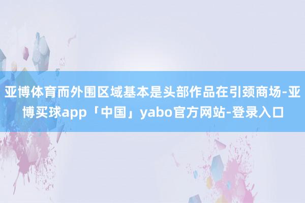 亚博体育而外围区域基本是头部作品在引颈商场-亚博买球app「中国」yabo官方网站-登录入口