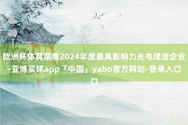 欧洲杯体育荣膺2024年度最具影响力光电建造企业-亚博买球app「中国」yabo官方网站-登录入口