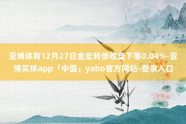 亚博体育12月27日金宏转债收盘下落0.04%-亚博买球app「中国」yabo官方网站-登录入口