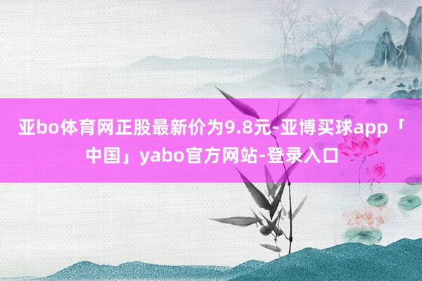 亚bo体育网正股最新价为9.8元-亚博买球app「中国」yabo官方网站-登录入口