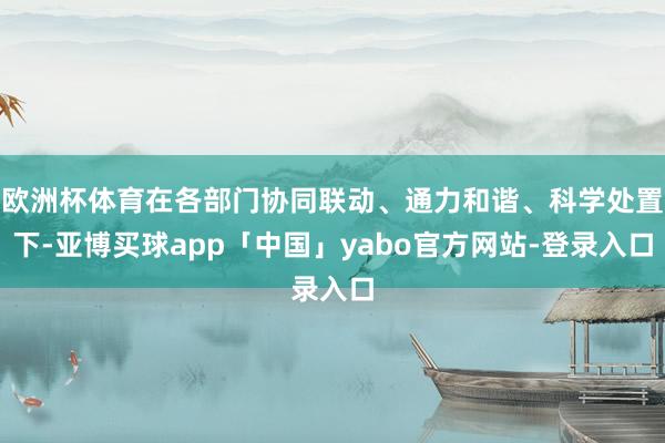 欧洲杯体育在各部门协同联动、通力和谐、科学处置下-亚博买球app「中国」yabo官方网站-登录入口