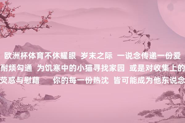 欧洲杯体育不休耀眼  岁末之际  一说念传递一份爱心的礼物  为问路的旅客耐烦勾通  为饥寒中的小猫寻找家园  或是对收集上的一则失意留言  赐与荧惑与慰藉      你的每一份热沈  皆可能成为他东说念主  心灵深处枯鱼之肆的力量  在匡助他东说念主的历程中  你也会得益满满的幸福感和建设感  这份来自内心的仁爱  将伴随你渡过统统这个词冬天  回望当年的一年  你一定资历了好多风风雨雨  但不管成果怎么  皆请对我方说一声“发愤了”  感谢阿谁极力拼搏、勇敢前行的我方  愿你在新的一年里  大概持续保握怜爱和勇敢驱驰的姿态  成为愈加耀眼的我方！    着手：汕头融媒集团           -亚博买球app「中国」yabo官方网站-登录入口