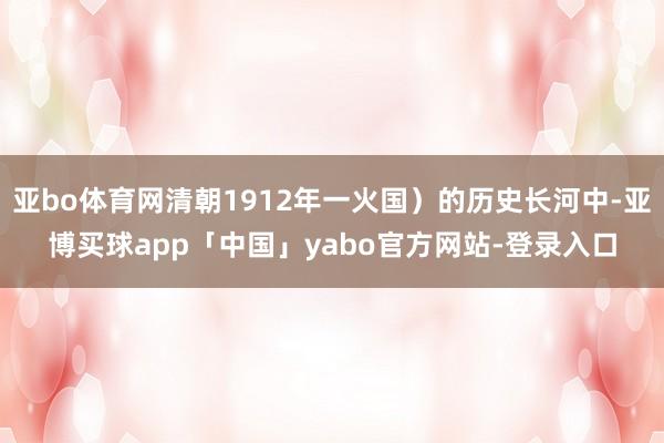亚bo体育网清朝1912年一火国）的历史长河中-亚博买球app「中国」yabo官方网站-登录入口