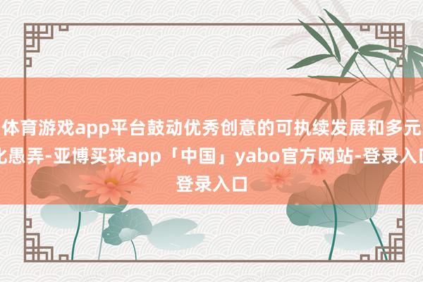 体育游戏app平台鼓动优秀创意的可执续发展和多元化愚弄-亚博买球app「中国」yabo官方网站-登录入口