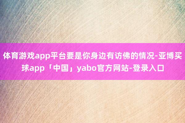 体育游戏app平台要是你身边有访佛的情况-亚博买球app「中国」yabo官方网站-登录入口